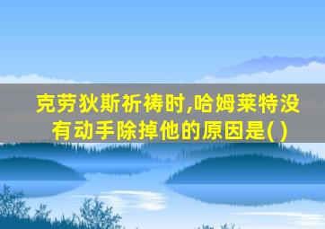 克劳狄斯祈祷时,哈姆莱特没有动手除掉他的原因是( )